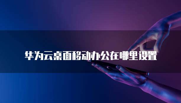 华为云桌面移动办公在哪里设置