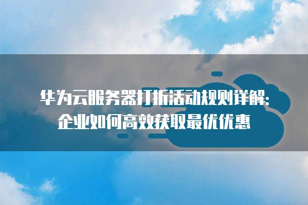 华为云服务器打折活动规则详解:企业如何高效获取最优优惠