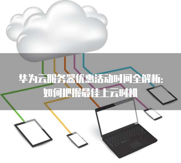 华为云服务器优惠活动时间全解析:如何把握最佳上云时机