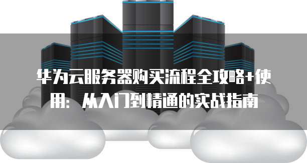 华为云服务器购买流程全攻略+使用:从入门到精通的实战指南