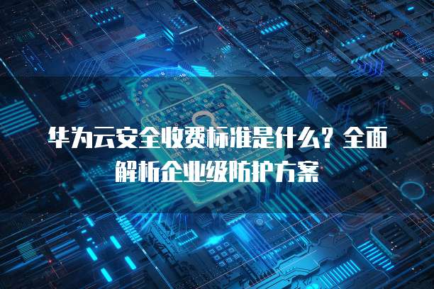 华为云安全收费标准是什么?全面解析企业级防护方案