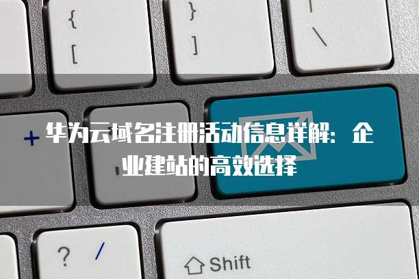 华为云域名注册活动信息详解:企业建站的高效选择