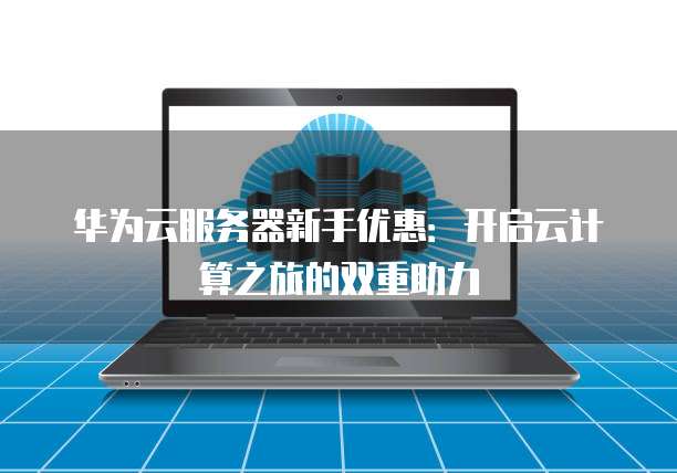 华为云服务器新手优惠:开启云计算之旅的双重助力