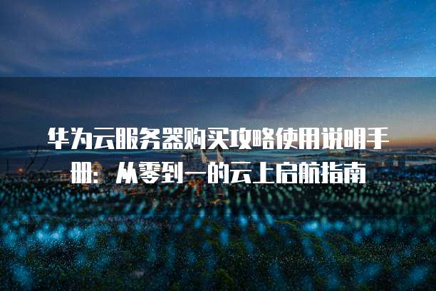 华为云服务器购买攻略使用说明手册:从零到一的云上启航指南