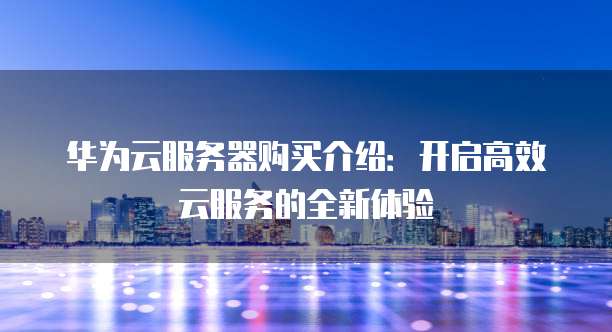华为云服务器购买介绍:开启高效云服务的全新体验