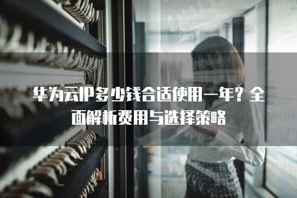 华为云IP多少钱合适使用一年?全面解析费用与选择策略