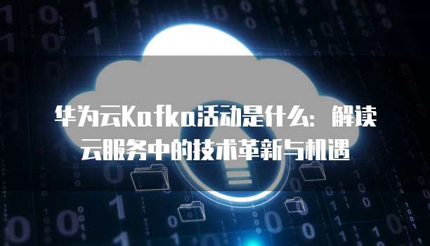 华为云Kafka活动是什么:解读云服务中的技术革新与机遇