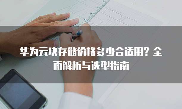 华为云块存储价格多少合适用?全面解析与选型指南