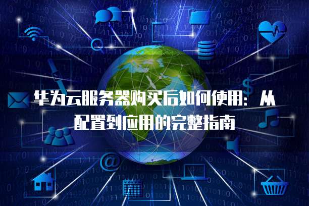 华为云服务器购买后如何使用:从配置到应用的完整指南