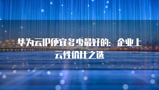 华为云IP便宜多少最好的:企业上云性价比之选