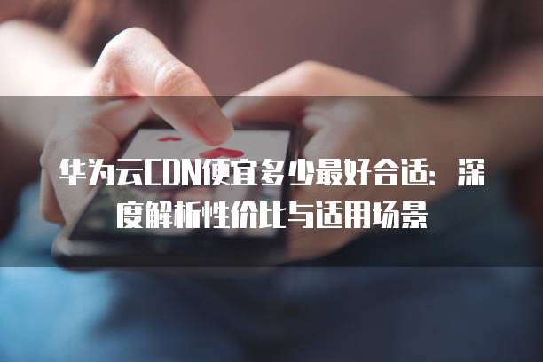 华为云CDN便宜多少最好合适:深度解析性价比与适用场景