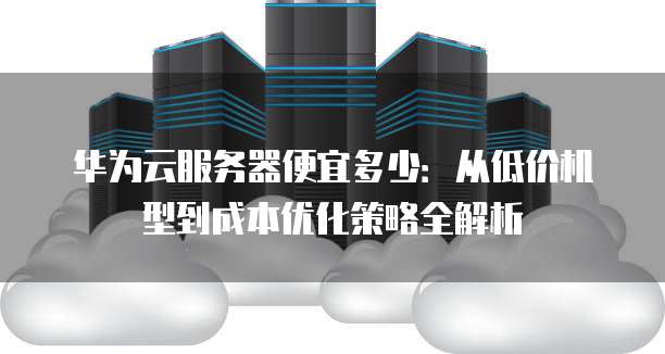 华为云服务器便宜多少:从低价机型到成本优化策略全解析