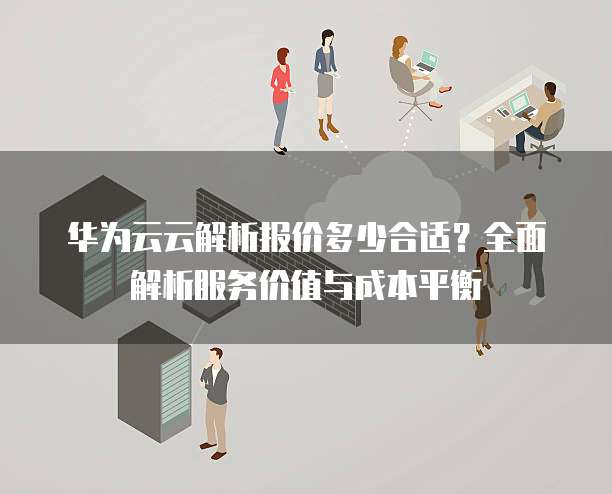 华为云云解析报价多少合适?全面解析服务价值与成本平衡
