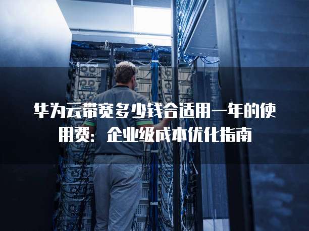 华为云带宽多少钱合适用一年的使用费:企业级成本优化指南