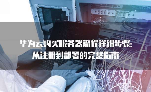 华为云购买服务器流程详细步骤:从注册到部署的完整指南