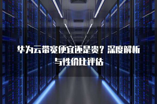 华为云带宽便宜还是贵？深度解析与性价比评估