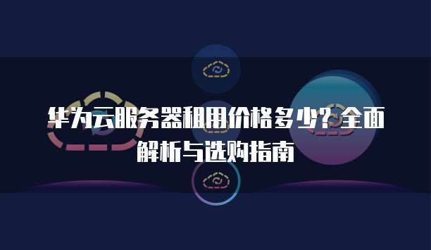 华为云服务器租用价格多少?全面解析与选购指南