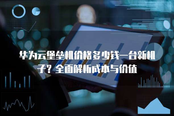 华为云堡垒机价格多少钱一台新机子？全面解析成本与价值
