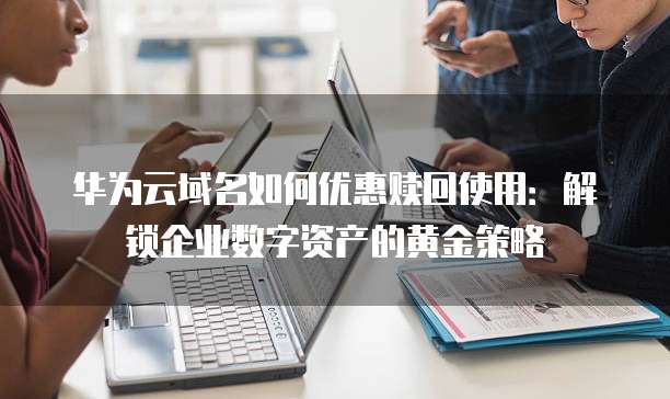 华为云域名如何优惠赎回使用：解锁企业数字资产的黄金策略