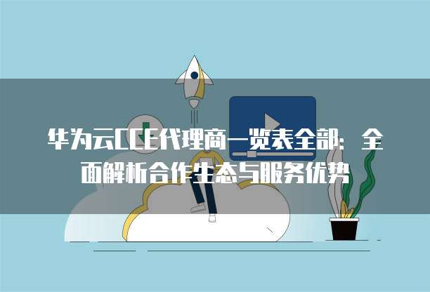 华为云CCE代理商一览表全部:全面解析合作生态与服务优势