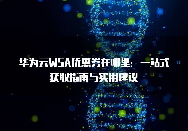 华为云WSA优惠券在哪里:一站式获取指南与实用建议