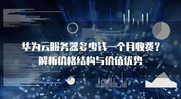 华为云服务器多少钱一个月收费?解析价格结构与价值优势