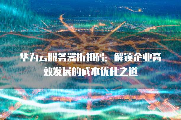 华为云服务器折扣码:解锁企业高效发展的成本优化之道