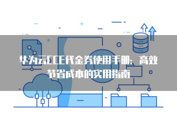 华为云CCE代金券使用手册：高效节省成本的实用指南