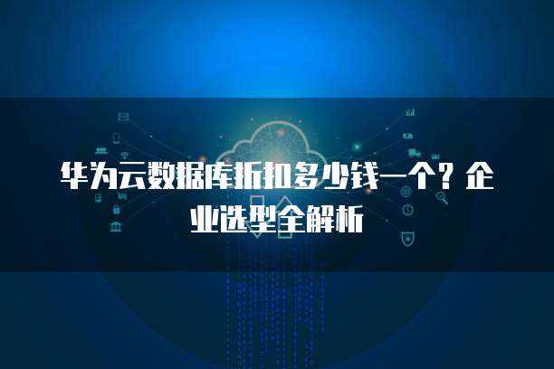 华为云数据库折扣多少钱一个?企业选型全解析