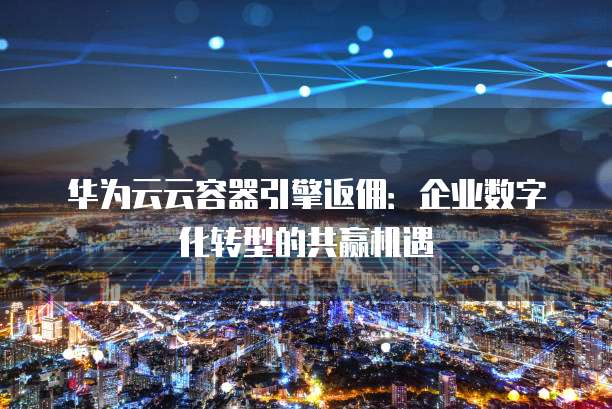 华为云云容器引擎返佣:企业数字化转型的共赢机遇