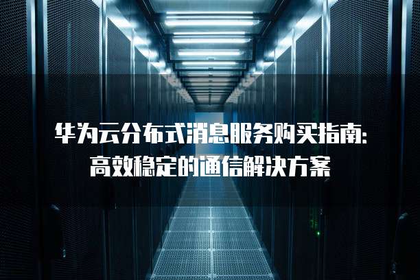 华为云分布式消息服务购买指南:高效稳定的通信解决方案