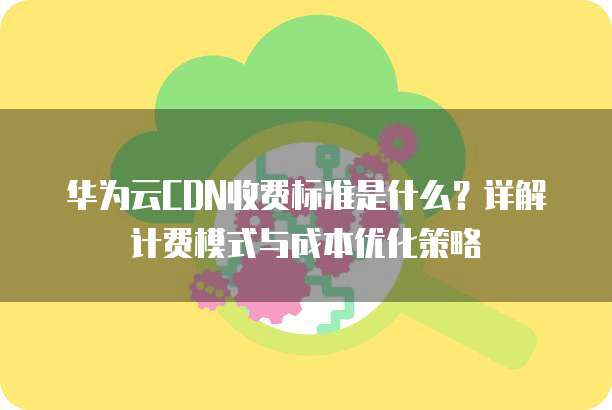 华为云CDN收费标准是什么？详解计费模式与成本优化策略