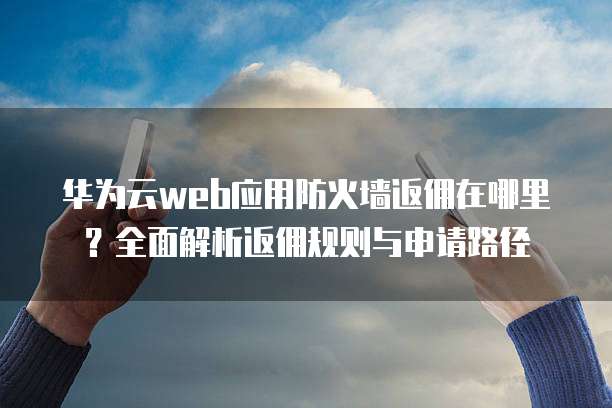 华为云web应用防火墙返佣在哪里?全面解析返佣规则与申请路径
