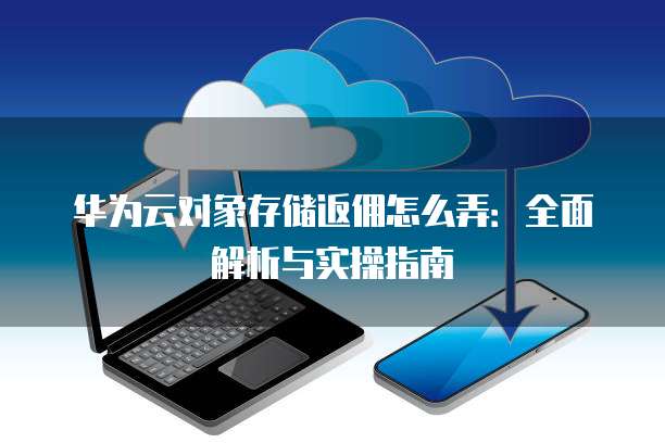 华为云对象存储返佣怎么弄:全面解析与实操指南