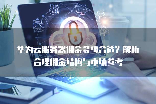 华为云服务器佣金多少合适?解析合理佣金结构与市场参考