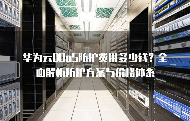 华为云DDoS防护费用多少钱?全面解析防护方案与价格体系