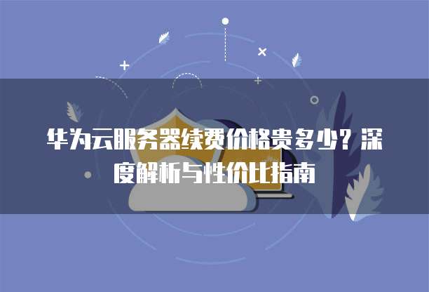 华为云服务器续费价格贵多少?深度解析与性价比指南