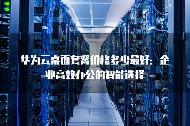 华为云桌面套餐价格多少最好:企业高效办公的智能选择