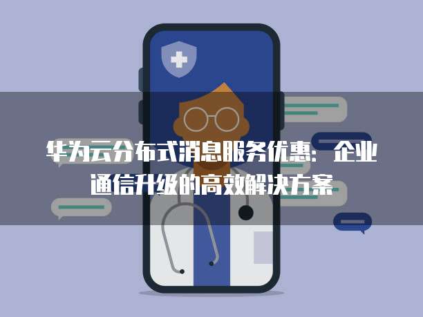 华为云分布式消息服务优惠:企业通信升级的高效解决方案