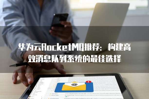 华为云RocketMQ推荐:构建高效消息队列系统的最佳选择
