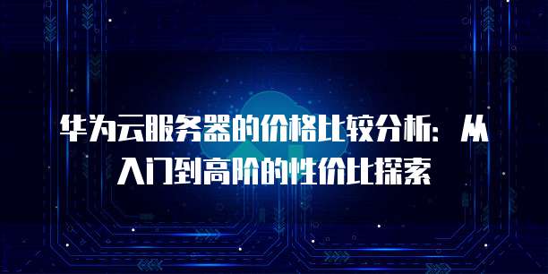 华为云服务器的价格比较分析:从入门到高阶的性价比探索