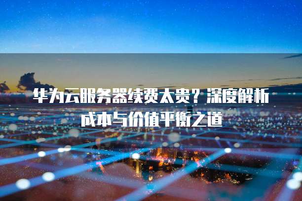 华为云服务器续费太贵?深度解析成本与价值平衡之道
