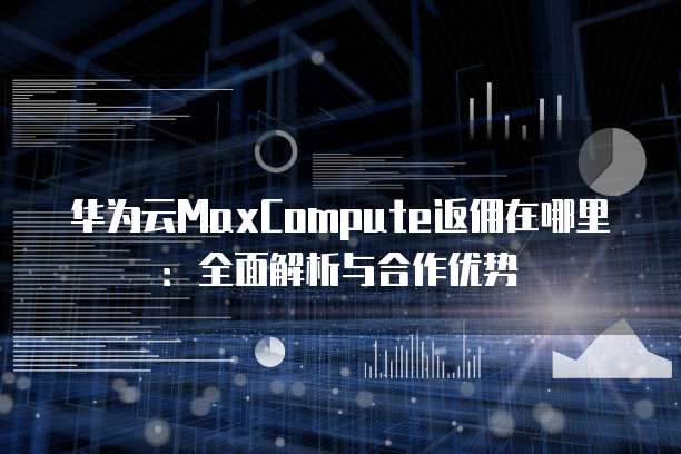 华为云MaxCompute返佣在哪里:全面解析与合作优势