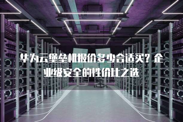 华为云堡垒机报价多少合适买?企业级安全的性价比之选