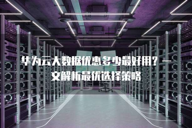 华为云大数据优惠多少最好用?一文解析最优选择策略