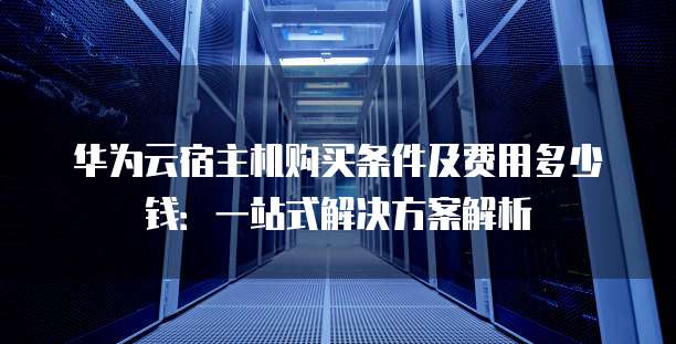 华为云宿主机购买条件及费用多少钱:一站式解决方案解析