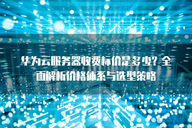 华为云服务器收费标价是多少?全面解析价格体系与选型策略