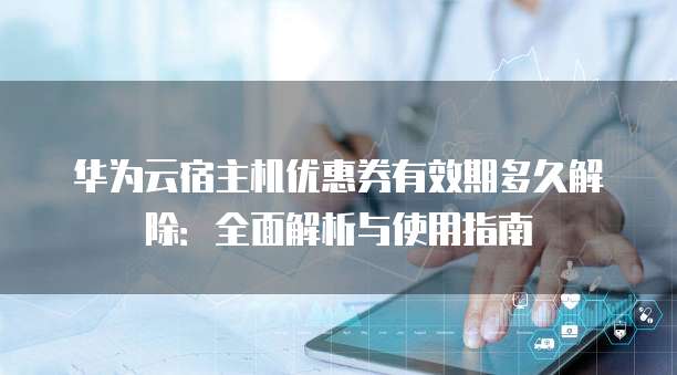 华为云宿主机优惠券有效期多久解除:全面解析与使用指南
