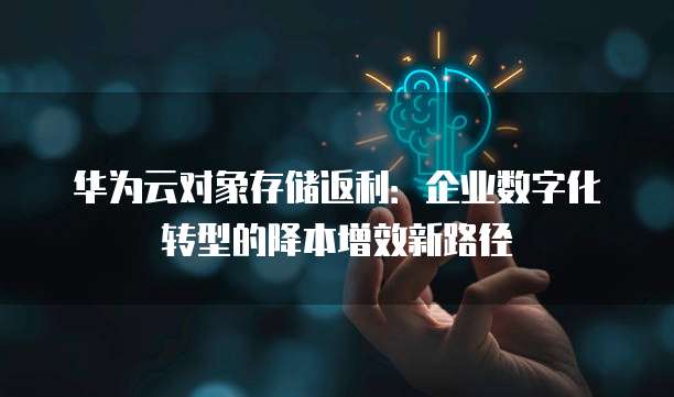 华为云对象存储返利:企业数字化转型的降本增效新路径