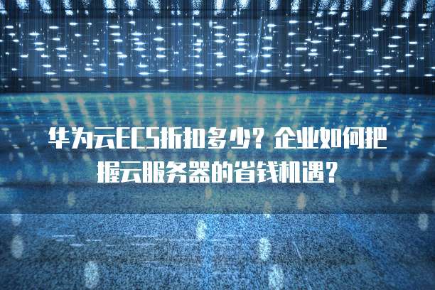 华为云ECS折扣多少?企业如何把握云服务器的省钱机遇?